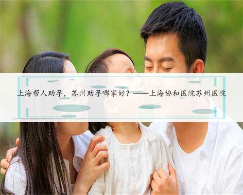 上海帮人助孕，苏州助孕哪家好？——上海协和医院苏州医院