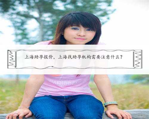 上海助孕报价，上海找助孕机构需要注意什么？