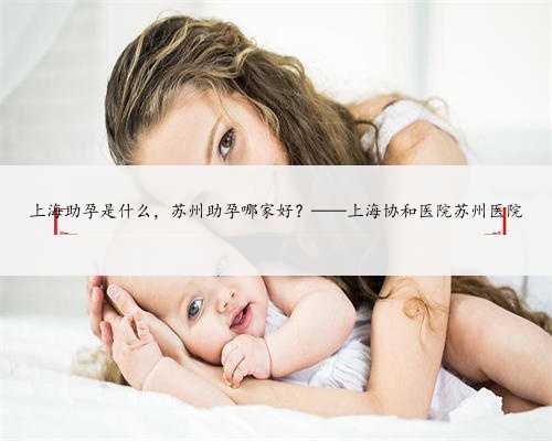 上海助孕是什么，苏州助孕哪家好？——上海协和医院苏州医院