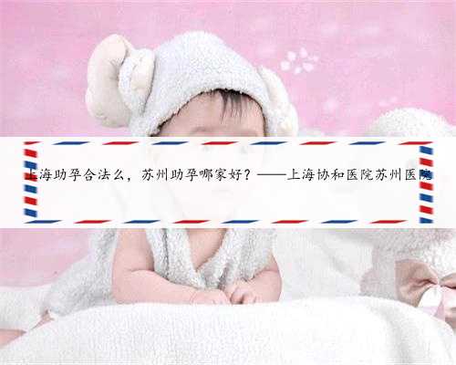上海助孕合法么，苏州助孕哪家好？——上海协和医院苏州医院
