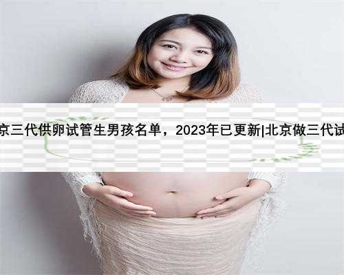 北京三代供卵试管生男孩名单，2023年已更新|北京做三代试管