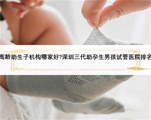 高龄助生子机构哪家好?深圳三代助孕生男孩试管医院排名