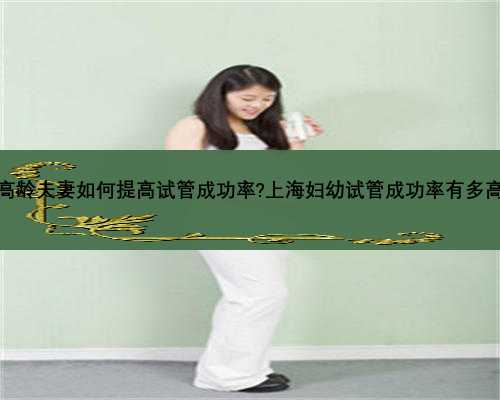 高龄夫妻如何提高试管成功率?上海妇幼试管成功率有多高